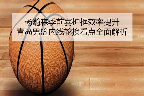 杨瀚森季前赛护框效率提升 青岛男篮内线轮换看点全面解析